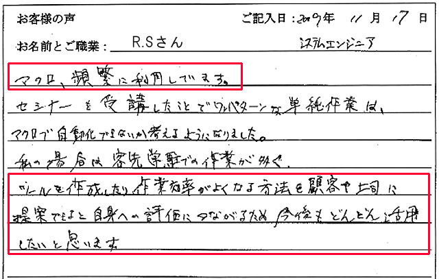 マクロ、頻繁に利用しています。
セミナーを受講したことでワンパターンな単純作業は、マクロで自動化できないか考えるようになりました。
私の場合は客先常駐での作業が多く、ツールを作成したり作業効率がよくなる方法を顧客や上司に提案できると自身への評価につながるため、今後もどんどん活用したいと思います。