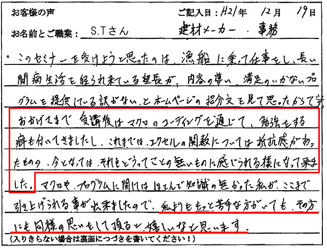 このセミナーを受けようと思ったのは、漁船に乗って仕事をし、長い闘病生活を経られて来ている塾長が、内容の薄い、満足のいかないプログラムを提供している訳がない、とホームページの紹介文を見て思ったからです。
おかげさまで受講後はマクロのコーディングを通じて、勉強をする癖も付いてきましたし、これまでは、エクセルの関数については抵抗感があったものの、今となってはそれもどうってことの無いものに感じられる様になって来ました。
マクロやプログラムに関しては、ほとんど知識の無かった私が、ここまで引き上げられる事が出来ましたので、私よりももっと苦手な方がいても、その方にも同様の思いをして頂けると嬉しいなと思います。