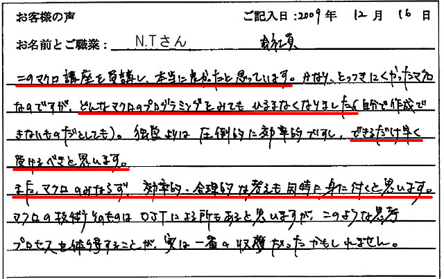 このマクロ講座を受講し、本当に良かったと思っています。
かなり、とっつきにくかったマクロなのですが、どんなマクロのプログラミングをみてもひるまなくなりました(自分で作成できないものだとしても)。
独学よりは圧倒的に効率的ですし、できるだけ早く受けるべきと思います。
また、マクロのみならず、効率的・合理的な考えも同時に身に付くと思います。
マクロの技術そのものはOJTによる所もあると思いますが、このような思考プロセスを体得することが、実は一番の収穫だったかもしれません。