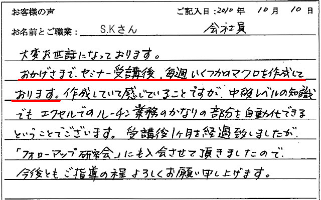 大変お世話になっております。おかげさまで、セミナー受講後、毎週いくつかのマクロを作成しております。
作成していて感じていることですが、中級レベルの知識でもエクセルでのルーチン業務のかなりの部分を自動化できるということでございます。
受講後1ヶ月を経過致しましたが、「フォローアップ研究会」にも入会させて頂きましたので、今後ともご指導の程よろしくお願い申し上げます。