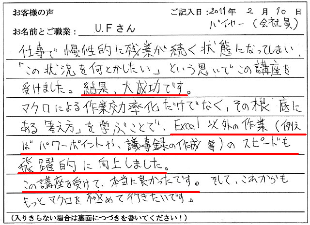 仕事で慢性的に残業が続く状態になってしまい、「この状況を何とかしたい」という思いで、この講座を受けました。結果、大成功です。
マクロによる作業効率化だけでなく、その根底にある「考え方」を学ぶことで、Excel以外の作業(例えばパワーポイントや、議事録の作成等)のスピードも飛躍的に向上しました。
この講座を受けて、本当に良かったです。そして、これからももっとマクロを極めて行きたいです。