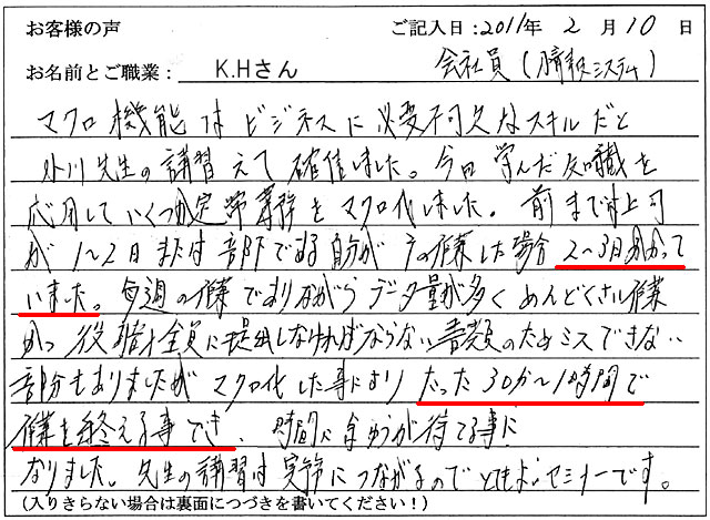 マクロ機能はビジネスに必要不可欠なスキルだと小川先生の講習で確信しました。
今日学んだ知識を応用していくつか定常業務をマクロ化しました。前までは上司が1~2日、または部下である自分がその作業をした場合、2~3日かかっていました。
毎週の作業でありながらデータ量が多く、めんどくさい作業かつ役職全員に提出しなければならない書類のためミスできない部分もありましたが、マクロ化した事により、たった30分~1時間で作業を終える事ができ、時間に余裕が持てる事になりました。
先生の講習は実務につながるので、とてもよいセミナーです。