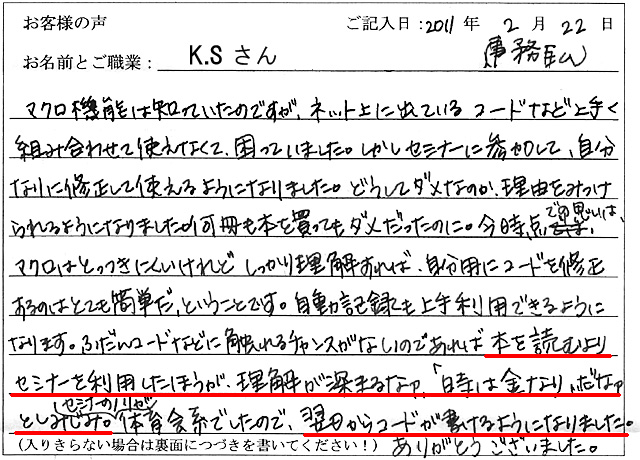 マクロ機能は知っていたのですが、ネット上に出ているコードなど上手く組み合わせて使えなくて、困っていました。
しかしセミナーに参加して、自分なりに修正して使えるようになりました。
どうしてダメなのか、理由をみつけられるようになりました。
何冊も本を買ってもダメだったのに。
今時点での思いは、マクロはとっつきにくいけれどしっかり理解すれば、自分用にコードを修正するのはとても簡単だ、ということです。
自動記録も上手く利用できるようになります。
ふだんコードなどに触れるチャンスがないのであれば本を読むよりセミナーを利用した方が、理解が深まるなァ。
「時は金なり」だなァとしみじみ。
セミナーのノリが体育会系でしたので、翌日からコードが書けるようになりました。
ありがとうございました。