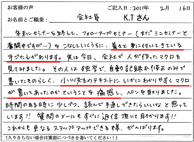 年末にセミナーを終えて、フォローアップセミナー(まだミニセミナーと奮闘中ですが…)をこなしていくうちに、着々と身に付いてきている手ごたえがあります。
実は今日、会社で人が作ったマクロを見てみました。
その人は独学で、自動記録&修正のみで書いたものらしく、小川先生のテキストにいかにわかりやすくマクロが書いてあったのかということを痛感し、ペンを取りました。
時間のあるときに少しづつ、読んで手直しできたらいいなと思っています!!
質問のメールもすぐに返信頂いて助かります!!
これからも更なるステップアップできる様、がんばります。