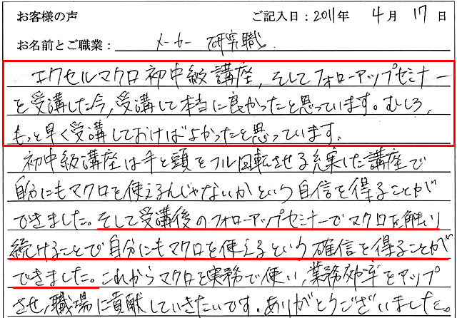 エクセルマクロ初中級講座、そしてフォローアップセミナーを受講した今、受講して本当に良かったと思っています。
むしろ、もっと早く受講しておけばよかったと思っています。
初中級講座は手と頭をフル回転させる充実した講座で、自分にもマクロを使えるんじゃないかという自信を得ることができました。
そして受講後のフォローアップセミナーでマクロを触り続けることで、自分にもマクロを使えるという確信を得ることができました。
これからマクロを実務で使い、業務効率をアップさせ職場に貢献していきたいです。
ありがとうございました。