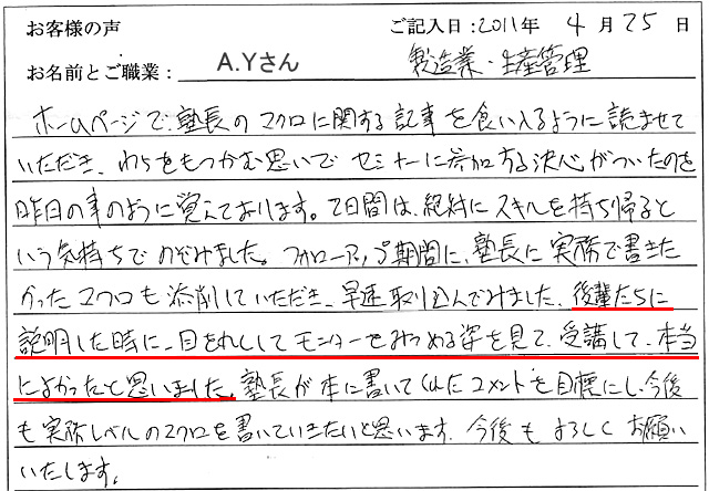 ホームページで、塾長のマクロに関する記事を食い入るように読ませていただき、わらをもつかむ思いでセミナーに参加する決心がついたのを昨日の事のように覚えております。
2日間は、絶対にスキルを持ち帰るという気持ちでのぞみました。
フォローアップ期間に、塾長に実務で書きたかったマクロも添削していただき、さっそく取り込んでみました。
後輩たちに説明した時に、目を丸くしてモニターをみつめる姿を見て、受講して本当によかったと思いました。
塾長が本に書いてくれたコメントを目標にし、今後も実務レベルのマクロを書いていきたいと思います。
今後もよろしくお願いいたします。