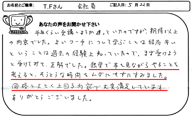 半年くらい受講しようか迷っていたのですが、期待以上の内容でした。
よいコーチについて学ぶことは結局早いということは過去の経験上知っていたので、まず受けようと受けてみて、正解でした。
独学で本を見ながらやることを考えると、相当な時間をムダにせずにすみました。
価格を大きく上回る内容で大変満足しています。
ありがとうございました。
