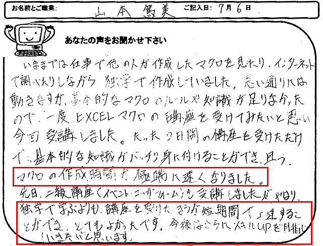 いままでは仕事で他の人が作成したマクロを見たり、インターネットで調べたりしながら独学で作成していました。
思い通りには動きますが、基本的なマクロのルールや知識が足りなかったので、一度EXCELマクロの講座を受けてみたいと思い今回受講しました。
たった2日間の講座を受けただけで、基本的な知識がバッチリ身に付けることができ、且つ、マクロの作成時間が極端に速くなりました。
先日、上級講座(イベント・ユーザーフォーム)も受講しましたが、やはり独学で学ぶよりも、講座を受けたほうが短期間で上達することができ、とてもよかったです。
今後はさらにスキルUPを目指していきたいと思います。