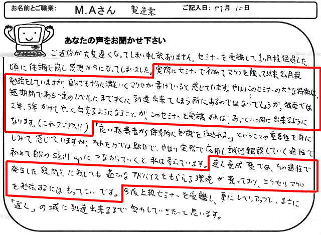 ご返信が大変遅くなってしまい申し訳ありません。
セミナーを受講して1ヶ月程経過した頃に体調を崩し感想が今になってしまいました。
実際にセミナーで初めてマクロを触って以来2ヶ月程勉強をしていますが、自分でも十分に満足いくマクロが書けていると感じています。
やはりこのセミナーの大きな特徴は、短期間である一定のレベルにまですぐに到達出来てしまう所にあるのではないでしょうか。
独学では2年、3年かけてやっと出来るようになることが、このセミナーを受講すれば、あっという間に出来るようになります。(これマジデス!!)
「良い指導者から体系的に知識を仕込まれる。」ということの重要性を身にしみて感じていますが、それだけでは駄目で、やはり実務で応用し試行錯誤していく過程で初めて自分のSkill upにつながっていくと私は考えています。
達人養成塾では、その過程で発生した疑問点に対しても適切なアドバイスをもらえる環境が整っており、エクセルマクロを勉強するにはもってこいです。
今後上級セミナーを受講し、更にレベルアップし、まさに「達人」の域に到達出来るまで努力していきたいと思います。