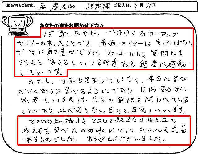 まず驚いたのは、一ヶ月近くフォローアップセミナーのあったことです。
普通、セミナーは受けっぱなしで後は自己責任ですが、フォローもあり、質問にもきちんと答えるという誠意ある態度に感動しています。
ただし、手取り足取りではなく、本当に学びたい人がより学べるようにであり、自助努力が必要という点は、自分の覚悟を問われていることであり、未だ足りない自分を反省しています。
マクロの知識より、マクロを教える小川先生の考え方を学べたのが、私にとってたいへん意義あるものでした。
ありがとうございました。
