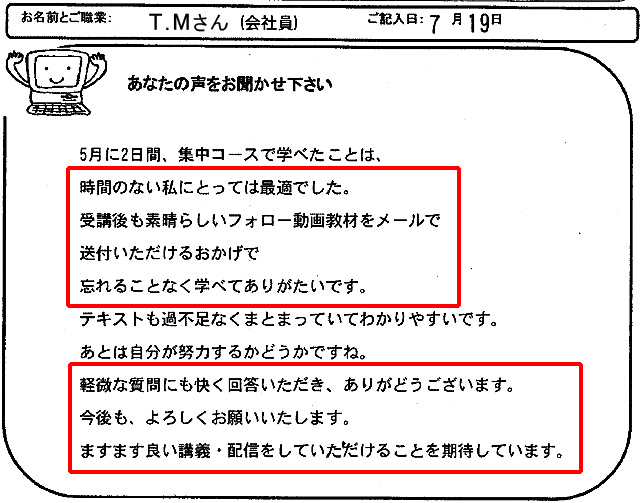 5月に2日間、集中コースで学べたことは、時間のない私にとっては最適でした。
受講後も素晴らしいフォロー動画教材をメールで送付いただけるおかげで忘れることなく学べてありがたいです。
テキストも過不足なくまとまっていてわかりやすいです。
あとは自分が努力するかどうかですね。
軽微な質問にも快く回答いただき、ありがとうございます。
今後も、よろしくお願いいたします。
ますます良い講義・配信をしていただけることを期待しています。