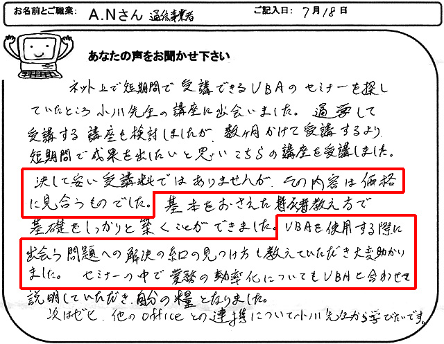 ネット上で短期間で受講できるVBAのセミナーを探していたところ小川先生の講座に出会いました。
通学して受講する講座も検討しましたが、数ヶ月かけて受講するより、短期間で成果を出したいと思いこちらの講座を受講しました。
決して、安い受講料ではありませんが、その内容は価格に見合うものでした。
基本をおさえた教え方で基礎をしっかりと築くことができました。
VBAを使用する際に出会う問題への解決の糸口の見つけ方も教えていただき大変助かりました。
セミナーの中で業務の効率化についてもVBAと合わせて説明していただき、自分の糧となりました。
次はゼヒ、他のofficeとの連携について小川先生から学びたいです。