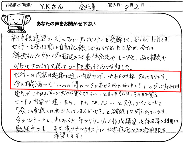 初中級速習コースとフォローアップセミナーを受講して、もうすぐ1ヶ月です。
セミナーを受ける前は自動記録しか知らなかった自分が、今では構造化プログラミングの基礎である条件分岐やループ文、Set構文やoffsetプロパティを使ってコードを書けるようになりました。
セミナーの内容は実務に近い内容なので、やればやる程タメになります。
今の職場でも「いつの間にマクロ書けるようになったの?」とびっくりされてます。
先生が「これはパターンだから覚えて下さい」と言ったものは、そのまま覚え、コードの内容で迷ったら、F8,F8.F8…とステップインモードで「今、この変数には何が入っているんだっけ?」と確認しながらやっています。
今はセミナー中に申し込んだ「アプリケーション作成講座」を休日等を利用して勉強中です。
あとオリジナルテキストは伝票作成マクロ応用版を希望します!
