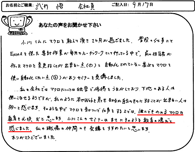 小川さんにマクロを教えて頂き1ヶ月が過ぎました。
普段の仕事にてEXCELを使った集計作業が毎月のルーチンワークとして行っている中で、前の担当者が作ったマクロを変更することが出来ない点(①)と自動化されていない集計をマクロを使い自動化したい点(②)がありセミナーを受講しました。
私の会社ではマクロについては独学で修得をうながしており、下地のある人は使いこなせるようですが、私のように本やWebを見てもなかなか自分のものにすることが出来ない人は多いと感じます。
そのような中でマクロを受けついで仕事をする上では、誰にでもわかるマクロの教育も必須だと思います。
小川さんのセミナーはまさにそのような教育の場だと感じました。
私の職場の仲間にも受講をすすめたいと思います。
ありがとうございました。