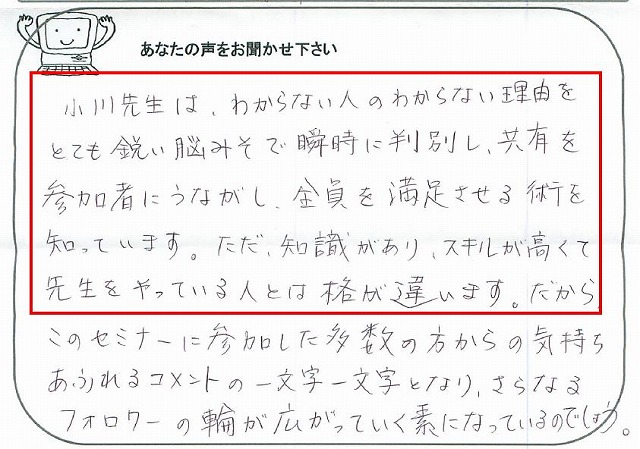 小川先生は、わからない人のわからない理由をとても鋭い脳みそで瞬時に判別し、共有を参加者にうながし、全員を満足させる術を知っています。
ただ、知識があり、スキルが高くて先生をやっている人とは格が違います。
だから、このセミナーに参加した多数の方からの気持ちあふれるコメントの一文字一文字となり、さらなるフォロワーの輪が広がっていく素になっているのでしょう。