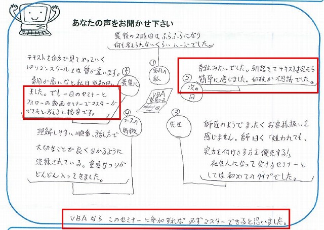 VBA発展コース
①当日の私:最後の2時間はふらふらになり、何も考えられないくらいハードでした。
②次の日:奇跡みたいでした。
朝起きてテキストを見たら簡単に感じました。
何故か不思議でした。
③先生:師匠のようでまったくお客様扱いを感じません。
師曰く「嫌われても、実力を付けさす方を優先する!」
社会人になって受けるセミナーとしては初めてのタイプでした。
④コースの特徴:理解しやすい順番、話し方で大切なことが良く分かるように洗練されている。
重要なコツがどんどん入ってきました。
⑤最後に:テキストを自分で見てやっていくパソコンスクールとは質が違います。
費用が高いなと私は当初思いました。
でも一日のセミナーとフォローの動画セミナーでマスターができたと考えると格安です。
VBAならこのセミナーに参加すれば必ずマスターできると思いました。