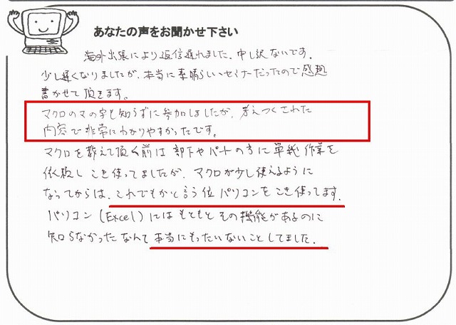 海外出張により返信遅れました。
申し訳ないです。
少し遅くなりましたが、本当に素晴らしいセミナーだったので感想書かせて頂きます。
マクロのマの字も知らずに参加しましたが、考えつくされた内容で非常にわかりやすかったです。
マクロを教えて頂く前は、部下やパートの方に単純作業を依頼しこき使ってましたが、マクロが少し使えるようになってからは、これでもかと言う位パソコンをこき使ってます。
パソコン(Excel)にはもともとその機能があるのに知らなかったなんて本当にもったいないことしてました。