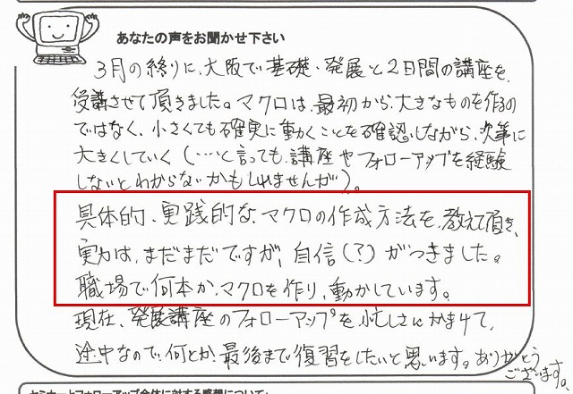 3月の終りに、大阪で基礎・発展と2日間の講座を、受講させて頂きました。
マクロは、最初から、大きなものを作るのではなく、小さくても確実に動くことを確認しながら、次第に大きくしていく(…と言っても、講座やフォローアップを経験しないとわからないかもしれませんが)。
具体的・実践的な、マクロの作成方法を、教えて頂き、実力は、まだまだですが、自信(?)がつきました。
職場で何本か、マクロを作り、動かしています。
現在、発展講座のフォローアップを、忙しさにかまけて、途中なので、何とか、最後まで復習をしたいと思います。
ありがとうございます。