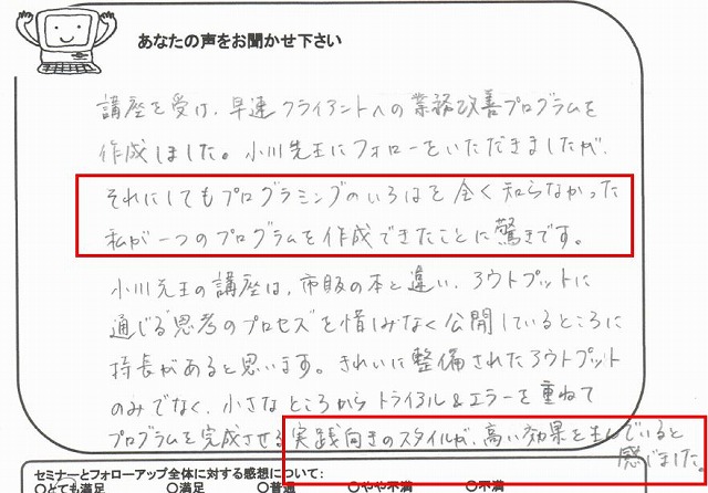 講座を受け、早速クライアントへの業務改善プログラムを作成しました。
小川先生にフォローをいただきましたが、それにしてもプログラミングのいろはを全く知らなかった私が一つのプログラムを作成できたことに驚きです。
小川先生の講座は、市販の本と違い、アウトプットに通じる“思考のプロセス”を惜しみなく公開していることろに特長があると思います。
きれいに整備されたアウトプットのみでなく、小さなところからトライアル&エラーを重ねてプログラムを完成させる実践向きのスタイルが、高い効果を生んでいると感じました。