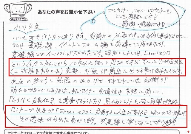 小川先生、いつもお世話になっております。
プレセミナー、フォローUPセミナーもとても有難いです!
感謝・感謝です!
受講生の名取です。
※返信が遅くなりスミマセン…
私は基礎編、イベントとフォーム編を受講させて頂きましたが、基礎編でのインパクトが大きかったです。
理由としましては、Excelマクロという存在を知ってから10年以上経つと思うのですが、ず~っと分からなかった(=理解出来なかった)変数、引数が簡単に分かる事が出来たからです。
先生の教え方と熱意のおかげで、モヤモヤしていた知識が晴れやかなものになりました。
またセミナー受講後は、業務に関して、「なるべく自動化!」を意識するようになり、思わぬところにも良い影響が出ました。
セミナーで先生が「Excelマクロを習得すると人生が変わる!」とおっしゃっておりましたが、その意味が分かった気がします。
発展編も楽しみにしております!