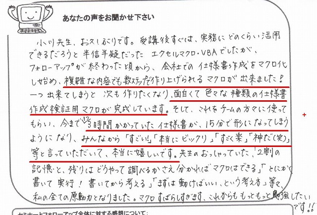 小川先生、お久しぶりです。
受講後すぐは、実務にどのくらい活用できるだろうと半信半疑だったエクセルマクロ・VBAでしたが、フォローアップが終わった頃から、会社での仕様書作成をマクロ化し始め、複雑な内容でも数ステップで作り上げられるマクロが出来ました!
一つ出来てしまうと次も作りたくなり、面白くて色々な種類の仕様書作成検証用マクロが完成しています。
そして、これをチームの方々に使ってもらい、今まで1つ3時間かかっていた仕様書が、15分で形になってしまうようになり、みんなから「すごい!」「本当にビックリ」「すごく楽」「神だ(笑)」等と言っていただいて、本当に嬉しいです。
先生のおっしゃっていた、「2割の記憶と、残りはどうやって調べるかさえ分かればマクロはできる」「とにかく書いて実行!書いてから考える」「まずは動けばいい、という考え方」等々、私の全ての原動力となりました。
マクロすばらしすぎます。
これからももっともっと勉強したいです!!