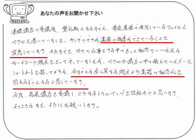 基礎講座の受講後、繁忙期になるまでに、普段業務で使用しているファイルにマクロを書いていました。
少しずつですが業務の改善ができていることを実感しています。
それまでも、日々の仕事をする中でもっと効率のいい方法はないかという視点をもってやっていましたが、マクロや講座の中で教えていただいたショートカットを習ってからは、今までとは全く異なる視点から業務の効率化を図れるようになると感じています。
今後、発展講座も受講し、さらなるレベルアップを目指そうと思います。
そのときはまた、よろしくお願いします。