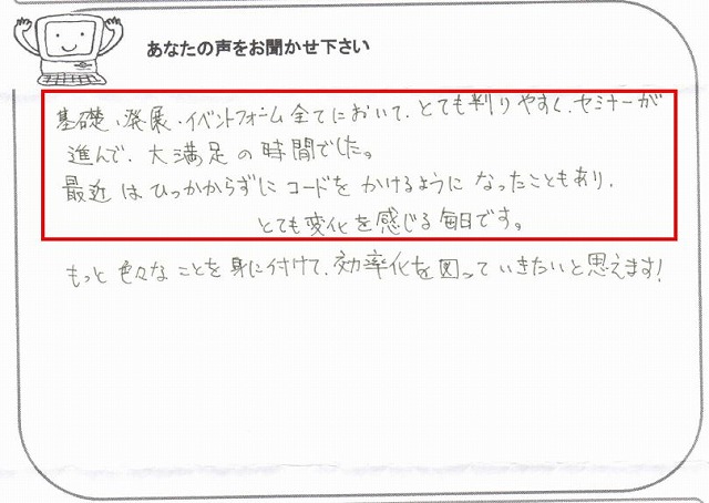 基礎・発展・イベントフォーム全てにおいて、とても判りやすく、セミナーが進んで、大満足の時間でした。
最近はひっかからずにコードをかけるようになったこともあり、とても変化を感じる毎日です。
もっと色々なことを身に付けて、効率化を図っていきたいと思えます!