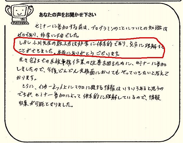 セミナーに参加する前は、プログラミングのことについての知識はゼロであり、非常に不安でした。
しかし小川先生の教え方は非常に体系的であり、充分に理解することができました。
本当にありがとうございます。
元々会社での反復事務作業の改善を図るために、セミナーに参加しましたので、今後どんどん実務面においてもやっていきたいと考えております。
さらに、インターネット上にマクロに関する情報はいろいろあると思うのですが、セミナー参加によって体系的に理解しているので、情報収集が可能となりました。