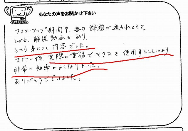 フォローアップ期間中、毎日課題が送られてきて、しかも、解説動画もあり、とても身につく内容でした。
セミナー後、実際の業務でマクロを使用することにより、非常に効率がよくなりました。
ありがとうございました。