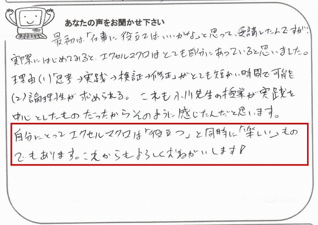 最初は、「仕事に役立てばいいかな」と思って、受講したんですが、実際にはじめてみると、エクセルマクロは、とても自分にあっていると思いました。
理由(1)「思考→実践→検証→修正」がとても短い時間で可能
理由(2)論理性が求められる。
これも小川先生の授業が実践を中心としたものだったから、そのように感じたんだと思います。
自分にとってエクセルマクロは「役立つ」と同時に「楽しい」ものでもあります。
これからもよろしくおねがいします!