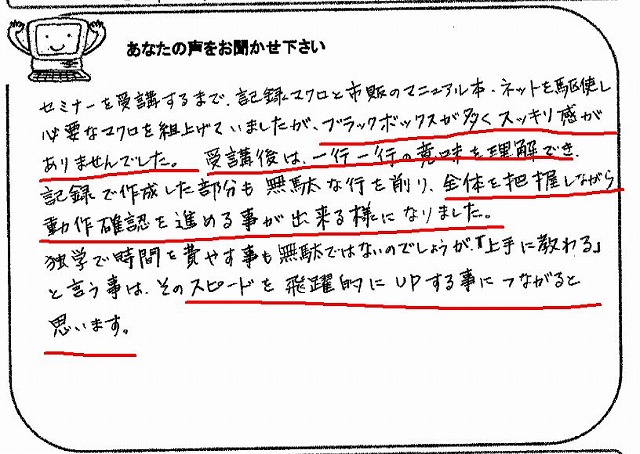 セミナーを受講するまで、記録マクロと市販のマニュアル本・ネットを駆使し必要なマクロを組上げていましたが、ブラックボックスが多くスッキリ感がありませんでした。
受講後は、一行一行の意味を理解でき、記録で作成した部分も無駄な行を削り、全体を把握しながら動作確認を進める事が出来る様になりました。
独学で時間を費やす事も無駄ではないのでしょうが、「上手に教わる」という事は、そのスピードを飛躍的にUPする事につながると思います。
