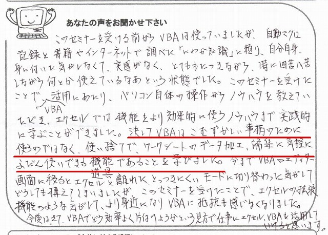 このセミナーを受ける前からVBAは使っていましたが、自動マクロ記録と書籍やインターネットで調べた「にわか知識」に頼り、自分自身、身に付いた気がしなくて、実感がなく、とてももたつきながら、時に四苦八苦しながら何とか使えているなあという状態でした。
このセミナーを受けたことで、VBA活用にあたり、パソコン自体の操作からノウハウを教えていただき、エクセルでは機能をより効果的に使うノウハウまで実践的に学ぶことができました。
決してVBAはこむずかしい事柄のために使うのではなく、使い捨てで、ワークシートのデータ加工、編集に気軽にふだん使いできる機能・道具であることを学びました。
今までVBAのエディター画面に移るとエクセルと離れた、とっつきにくいモードに切り替わった気がしてどうしても構えてしまいましたが、このセミナーを受けたことで、エクセルの拡張機能のような気がして、より身近になりVBAに抵抗も感じなくなりました。
今後は、さて、VBAでどう効率よく片付けようかという見方で、仕事にエクセル、VBAを活用していけると思います。