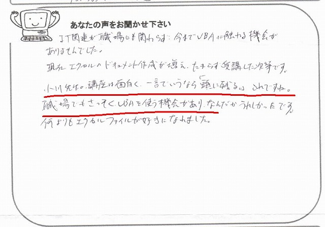 IT関連が職場にも関わらず、今までVBAに触れる機会がありませんでした。
現在エクセルのドキュメント作成が増え、たまらず受講した次第です。
小川先生の講座は面白く、一言でいうなら「頭に残る」。
これですね。
職場でもさっそく、VBAを使う機会があり、なんだかうれしかったです。
何よりもエクセルファイルが好きになれました。