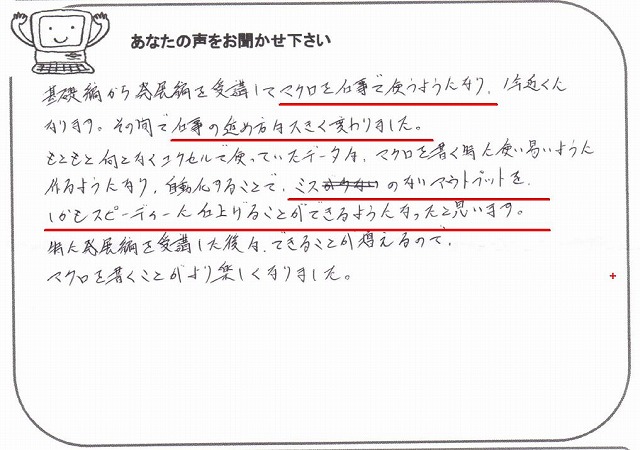 基礎編から発展編を受講してマクロを仕事で使うようになり、1年近くになります。
その間で仕事の進め方は大きく変わりました。
もともと何となくエクセルで使っていたデータは、マクロを書く時に使い易いように作るようになり、自動化することで、ミスのないアウトプットを、しかもスピーディーに仕上げることができるようになったと思います。
特に発展編を受講した後は、できることが増えるので、マクロを書くことがより楽しくなりました。