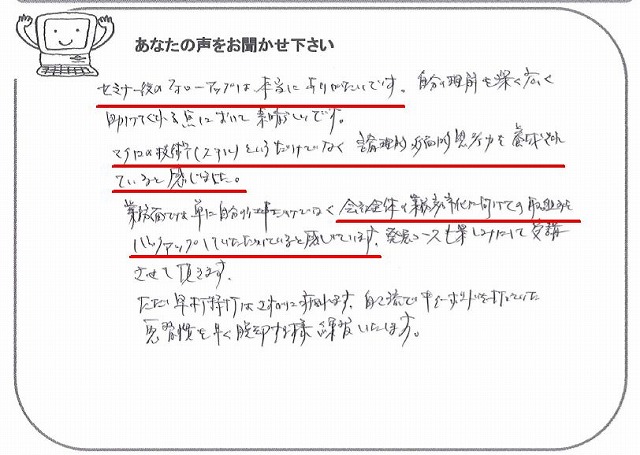 セミナー後のフォローアップは、本当にありがたいです。
自分の理解を深く広く助けてくれる点において素晴らしいです。
マクロの技術(スキル)というだけでなく、論理的・多面的思考力を養成されていると感じました。
業務面では、単に自分の仕事だけでなく、会社全体の業務効率化に向けての取組みをバックアップしていただけていると感じています。
発展コースも楽しみにして受講させて頂きます。
ただ、早打特打はさすがに疲れます。
自己流でキーボードを打っていた悪習慣を早く脱却する様練習いたします。