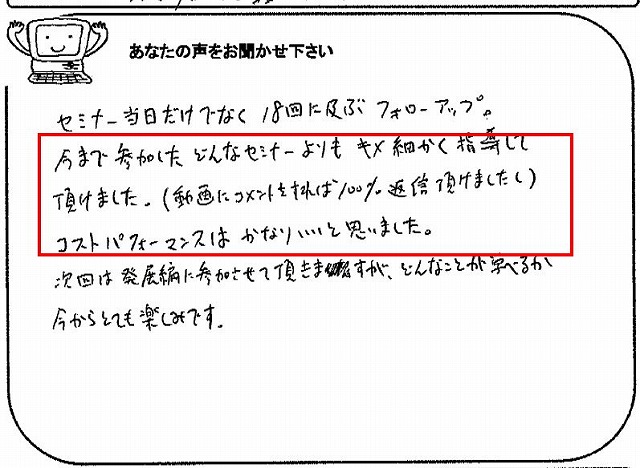 セミナー当日だけでなく18回に及ぶフォローアップ。
今まで参加したどんなセミナーよりもキメ細かく指導して頂けました。(動画にコメントをすれば100%返信いただけましたし)
コストパフォーマンスはかなりいいと思いました。
次回は発展編に参加させて頂きますが、どんなことが学べるか今からとても楽しみです。