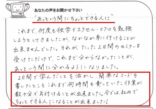 〝あっという間にちょっとできる人に〝
これまで、何度も独学でエクセル・マクロを勉強しようとしてきましたが、なかなか身に付けることが出来ませんでした。
それが、たった2日間のセミナーを受けただけで、これまで分からなかったことが、あっという間に分かるようになりました。
2日間で学んだことを活かし、簡単なコードを書いたところ、これまで何時間も費やしていた作業が数十分で片付けることが出来ました。
今では、社内でちょっとできる人になることが出来ました!