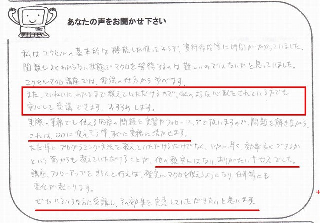 私はエクセルの基本的な機能しか使っておらず、資料作成等に時間がかかっていました。
関数もよくわからない状態でマクロを習得するのは難しいのではないかと思っていました。
エクセルマクロ講座では、勉強の仕方から学べます。
また、ていねいに、わかるまで教えていただけるので、私のような心配をされている方でも安心して受講できます。
おすすめします。
実際の業務でも使える内容の問題を実習やフォローアップで扱いますので、問題を解きながら、これは○○に使えそう等、すぐに実務に活かせます。
ただ単に、プログラミング文法を教えていただけるだけでなく、いかに早く、効率良くできるかという面からも教えていただけることが、他の教室にはない、ありがたいサービスでした。
講座、フォローアップをきちんと行えば、確実にマクロを使えるようになり、仕事等にも変化が起こります。
ぜひいろいろな方に受講し、その効果を実感していただきたいと思います。