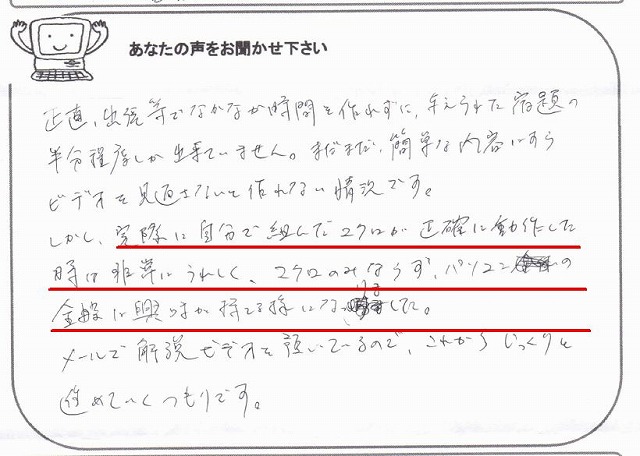正直、出張等でなかなか時間を作れずに、与えられた宿題の半分程度しか出来ていません。
まだまだ、簡単な内容にすらビデオを見返さないと作れない情況です。
しかし、実際に自分で組んだマクロが正確に動作した時は非常にうれしく、マクロのみならず、パソコンの全般に興味が持てる様になりました。
メールで解説ビデオを頂いているので、これからじっくりと進めていくつもりです。