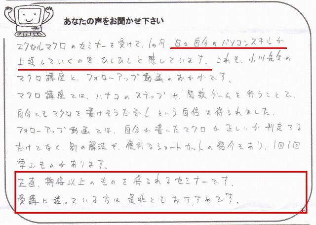 エクセルマクロのセミナーを受けて、1ヵ月。
日々自分のパソコンスキルが上達していくのをひしひしと感じています。
これも、小川先生のマクロ講座とフォローアップ動画のおかげです。
マクロ講座では、ハナコのステップや、関数ゲームを行うことで、自分でもマクロを書けそうだぞ!という自信を得られました。
フォローアップ動画では、自分が書いたマクロが正しいか判定するだけでなく、別の解法や、便利なショートカットの紹介もあり、1回1回学ぶものがあります。
正直、期待以上のものを得られるセミナーです。
受講に迷っている方は是非ともおすすめです。