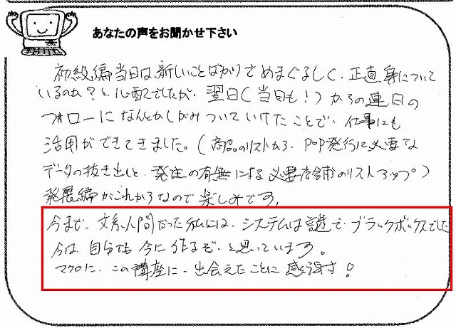 初級編当日は、新しいことばかりでめまぐるしく、正直、身についているのか?と心配でしたが、翌日(当日も!)からの連日のフォローになんとかしがみついていけたことで、仕事にも活用ができてきました。(商品のリストから、POP発行に必要なデータの抜き出しと、発注の有無による必要店舗のリストアップ)
発展編がこれからなので楽しみです。
今まで、文系人間だった私には、システムは謎で、ブラックボックスでした。
今は、自分でも今に作るぞ、と思っています。
マクロに、この講座に、出会えたことに感謝!