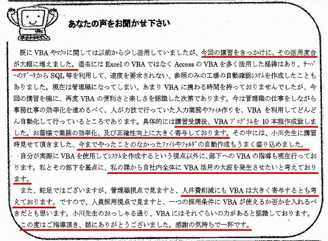 既にVBAやマクロに関しては以前から少し活用していましたが、今回の講習をきっかけに、その活用度合が大幅に増えました。
過去にはExcelのVBAではなくAccessのVBAを多く活用した経緯はあり、サーバーのデータからSQL等を利用して、速度を要求されない、参照のみの工場の自動確認システムを作成したこともありました。
現在は管理職になってしまい、あまりVBAに携わる時間を持っておりませんでしたが、今回の講習を機に、再度VBAの便利さと楽しさを認識した次第であります。
今は管理職の仕事をしながら事務仕事の効率化を進めるべく、人が力技で行っていた入力業務やファイル作りを、VBAを利用してどんどん自動化して行っているところであります。
具体的には講習受講後、VBAプログラムを10本程作成致しました。
お陰様で業務の効率化、及び正確性向上に大きく寄与しております。
その中には、小川先生に講習時見せて頂きました、今までやったことのなかったファイルやフォルダの自動作成もうまく盛り込めました。
自分が実際にVBAを使用してシステムを作成するという視点以外に、部下へのVBAの指導も現在行っております。
私とその部下を基点に、私の課から自社内全体にVBA活用の大波を発生させたいと考えております。
また、蛇足ではございますが、管理職視点で見ますと、人件費削減にもVBAは大きく寄与するとも考えております。
ですので、人員採用視点で見ますと、一つの採用条件にVBAが使えるか否かを入れるべきだとも思います。
小川先生のおっしゃる通り、VBAにはそれぐらいの力があると認識しております。
この度はご指導頂き、誠にありがとうございました。
感謝の気持ちで一杯です。
