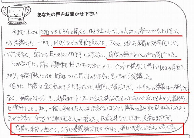 今まで、ExcelマクロとかVBAと聞くと、はるか上のレベルの人またはSEさんがやっているものという認識だった。
一方で、MOSなどの資格を取っても、Excelを使った業務が効率化されたわけでもなく、自分でもExcelのプロですとは言えない、自信の無さを心の中で感じていた。
そんな折に、前から興味を持っていたマクロについて、ネットで検索して小川先生の存在を知り、半信半疑というか、自分はついて行けるのか不安に思いながら受講した。
確かに、内容は全く初めて目にするもので、理解に大変だったが、小川先生の講義は一方的ではなく、構成やスケジュール、効果までトータルで考えて練られたものであるのが私でもわかり、最終的には理解できた。
また、一緒に参加した人とも仲良くなるコツが、講義の進め方に散りばめられており、おかげ様で今でもやり取りする知人が増えた。
復習を疎かにしてしまい、定着はまだだが、時間に余裕が無くても、まずは基礎編だけでも受けると、新しい知見に出会えると思います。