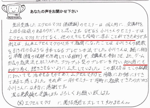 先日受講したエクセルマクロ(基礎編)のセミナーは、個人的に、受講料を上回る価値のあるものだったと思います。
なぜなら、小川さんのセミナーではエクセルマクロだけでなく、他のスキルも同時に学ぶことができたからです。
例えば、私がエクセルマクロ以外で勉強になったことは、小川さんの聴衆を引き付けるような手本となるプレゼン手法でした。
小川さんは、事前に相当な準備(本質の理解や所持している材料)や、受講生も参加させ、又、ゲーム形式の勉強法も取り入れたアウトプット型のプレゼンを行い、初心者にもわかり易く、飽きさせないように工夫していました。
この教え方はどこの組織においても活かせるものであり、エクセルマクロと同様にお手本にすべきであると感じました。
それが一月のセミナーで同時に勉強できたのだから小川さんには本当に感謝です。
次は発展編も受講します。
よろしくお願い致します。
※エクセルマクロに関する感想とズレててすみません。。