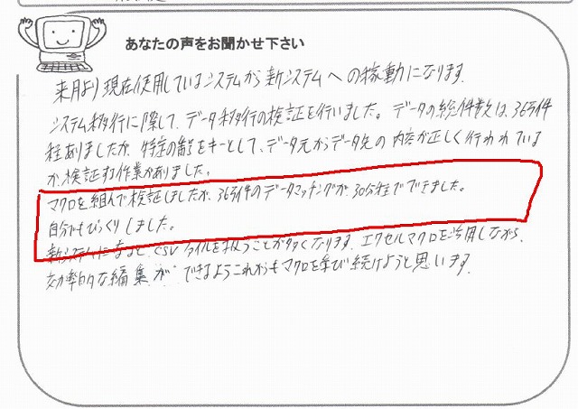 来月より現在使用しているシステムから新システムへの稼働になります。
システム移行に際して、データ以降の検証を行いました。
データの総件数は、363件程ありましたが、特定の番号をキーとして、データ元からデータ先の内容が正しく行われているか、検証する作業がありました。
マクロを組んで検証しましたが、363件のデータマッチングが、30分程でできました。
自分でもびっくりしました。
新システムになると、CSVファイルを扱うことが多くなります。
エクセルマクロを活用しながら、効率的な編集ができるようこれからもマクロを学び続けようと思います。