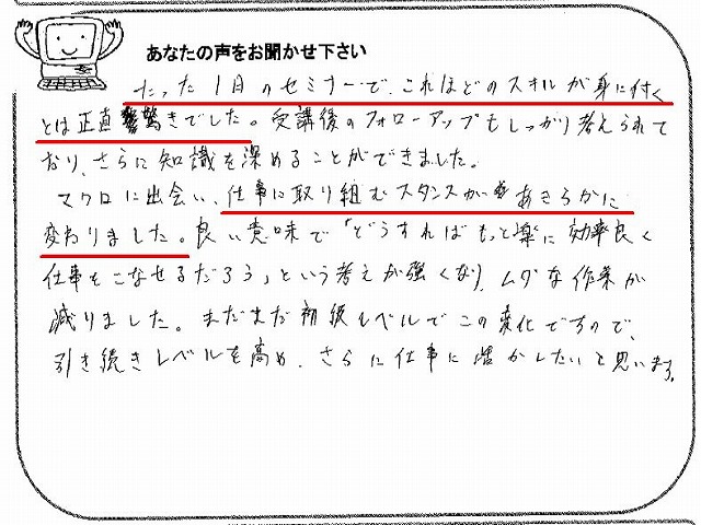 たった1日のセミナーで、これほどのスキルが身に付くとは正直驚きでした。
受講後のフォローアップもしっかり考えられており、さらに知識を深めることができました。
マクロに出会い、仕事に取り組むスタンスがあきらかに変わりました。
良い意味で「どうすればもっと楽に効率良く仕事をこなせるだろう」という考えが強くなり、ムダな作業が減りました。
まだまだ初級レベルでこの変化ですので、引き続きレベルを高め、さらに仕事に活かしたいと思います。