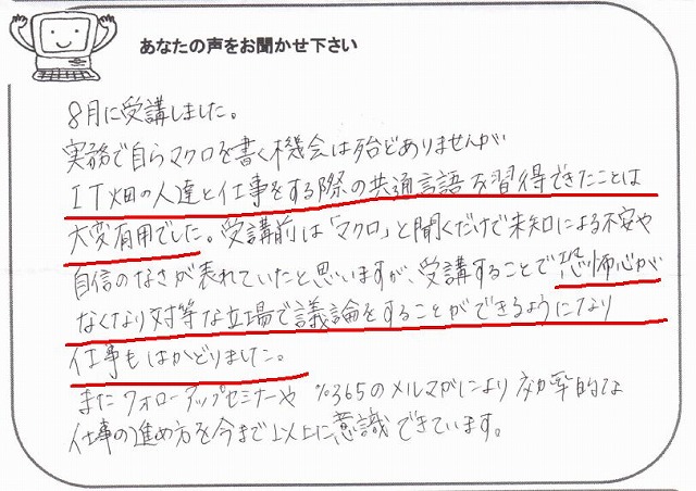 8月に受講しました。
実務で自らマクロを書く機会は殆どありませんが、IT畑の人達と仕事をする際の共通言語を習得できたことは大変有用でした。
受講前は「マクロ」と聞くだけで道による不安や自信のなさが表れていたと思いますが、受講することで恐怖心がなくなり対等な立場で議論をすることができるようになり、仕事もはかどりました。
またフォローアップセミナーや%365のメルマガにより効率的な仕事の進め方を今まで以上に意識できています。