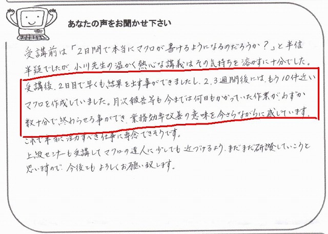 受講前は「2日間で本当にマクロが書けるようになるのだろうか?」と半信半疑でしたが、小川先生の温かく熱心な講義はその気持ちを溶かすに十分でした。
受講後、2日目で早くも結果を出すことができましたし、2、3週間後には、もう10件近いマクロを作成していました。
月次報告等も今までは何日もかかっていた作業が、わずか数十分で終わらせる事ができ、業務効率改善の意味を今さらながらに感じています。
これで本当に注力すべき仕事に専念できそうです。
上級セミナーも受講してマクロの達人に少しでも近づけるよう、まだまだ研鑚していこうと思いますので、今後とも宜しくお願い致します。