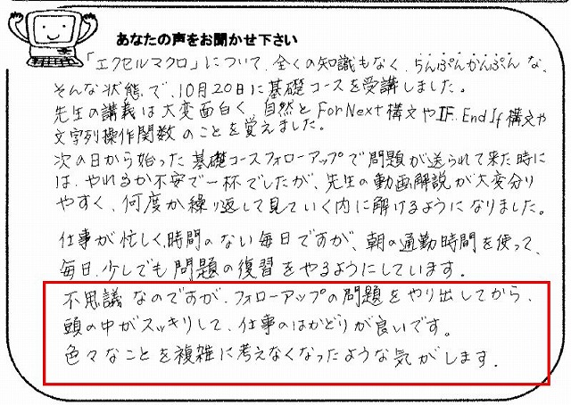 「エクセルマクロ」について、全くの知識もなく、ちんぷんかんぷんな、そんな状態で、10月20日に基礎コースを受講しました。
先生の講義は大変面白く、自然とForNex構文やIF..End If構文や文字列操作関数のことを覚えました。
次の日から始った基礎コースフォローアップで問題が送られて来た時には、やれるか不安で一杯でしたが、先生の動画解説が大変分りやすく、何度か繰り返して見ていく内に解けるようになりました。
仕事が忙しく、時間のない毎日ですが、朝の通勤時間を使って、毎日、少しでも問題の復習をやるようにしています。
不思議なのですが、フォローアップの問題をやり出してから、頭の中がスッキリして、仕事のはかどりが良いです。
色々なことを複雑に考えなくなったような気がします。