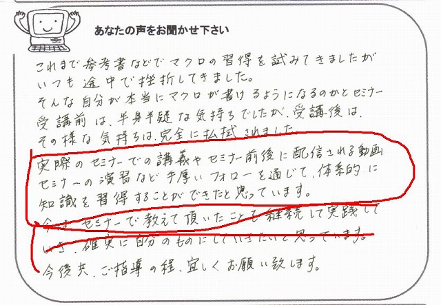 これまで参考書などでマクロの習得を試みてきましたが、いつも途中で挫折してきました。
そんな自分が本当にマクロが書けるようになるのかとセミナー受講前は、半信半疑な気持ちでしたが、受講後は、その様な気持ちは、完全に払拭されました。
実際のセミナーでの講義やセミナー前後に配信される動画セミナーの演習など手厚いフォローを通じて、体系的に知識を習得することができたと思っています。
今は、セミナーで教えて頂いたことを継続して実践していき、確実に自分のものにしていきたいと思っています。
今後共、ご指導の程、宜しくお願い致します。